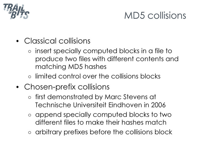 MD5 collisions
•  Classical collisions
○  insert specially computed blocks in a file to
produce two files with different contents and
matching MD5 hashes
○  limited control over the collisions blocks
•  Chosen-prefix collisions
○  first demonstrated by Marc Stevens at
Technische Universiteit Eindhoven in 2006
○  append specially computed blocks to two
different files to make their hashes match
○  arbitrary prefixes before the collisions block
