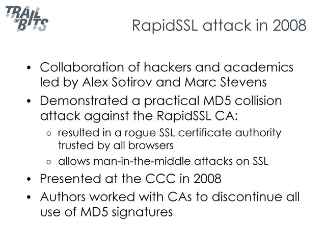 RapidSSL attack in 2008
•  Collaboration of hackers and academics
led by Alex Sotirov and Marc Stevens
•  Demonstrated a practical MD5 collision
attack against the RapidSSL CA:
○  resulted in a rogue SSL certificate authority
trusted by all browsers
○  allows man-in-the-middle attacks on SSL
•  Presented at the CCC in 2008
•  Authors worked with CAs to discontinue all
use of MD5 signatures
