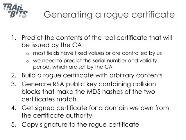 Generating a rogue certificate
1.  Predict the contents of the real certificate that will
be issued by the CA
o  most fields have fixed values or are controlled by us
o  we need to predict the serial number and validity
period, which are set by the CA
2.  Build a rogue certificate with arbitrary contents
3.  Generate RSA public key containing collision
blocks that make the MD5 hashes of the two
certificates match
4.  Get signed certificate for a domain we own from
the certificate authority
5.  Copy signature to the rogue certificate

