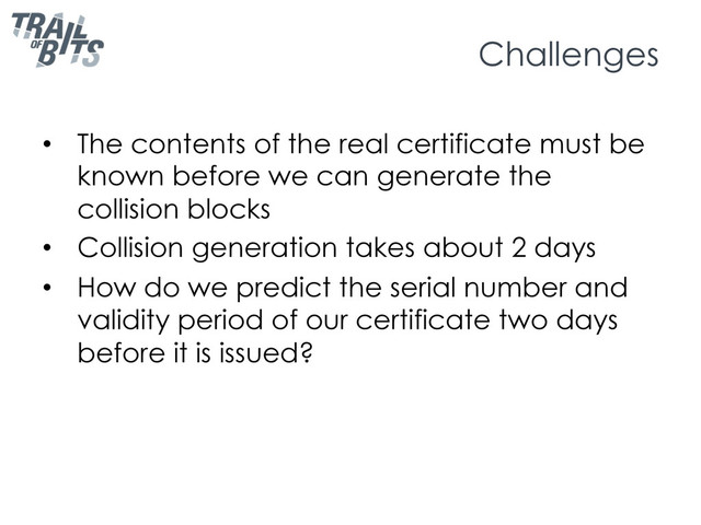 Challenges
•  The contents of the real certificate must be
known before we can generate the
collision blocks
•  Collision generation takes about 2 days
•  How do we predict the serial number and
validity period of our certificate two days
before it is issued?
