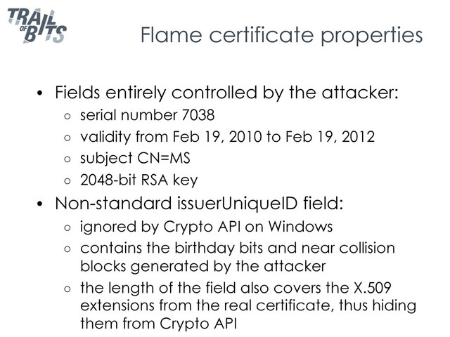 Flame certificate properties
•  Fields entirely controlled by the attacker:
○  serial number 7038
○  validity from Feb 19, 2010 to Feb 19, 2012
○  subject CN=MS
○  2048-bit RSA key
•  Non-standard issuerUniqueID field:
○  ignored by Crypto API on Windows
○  contains the birthday bits and near collision
blocks generated by the attacker
○  the length of the field also covers the X.509
extensions from the real certificate, thus hiding
them from Crypto API
