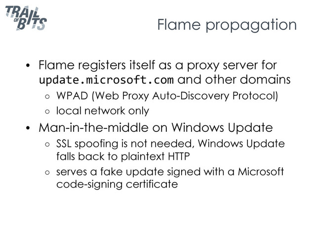 Flame propagation
•  Flame registers itself as a proxy server for
update.microsoft.com and other domains
○  WPAD (Web Proxy Auto-Discovery Protocol)
○  local network only
•  Man-in-the-middle on Windows Update
○  SSL spoofing is not needed, Windows Update
falls back to plaintext HTTP
○  serves a fake update signed with a Microsoft
code-signing certificate
