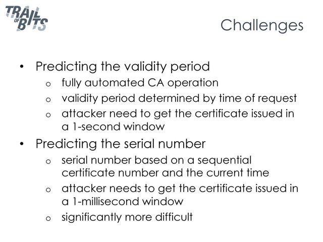 Challenges
•  Predicting the validity period
o  fully automated CA operation
o  validity period determined by time of request
o  attacker need to get the certificate issued in
a 1-second window
•  Predicting the serial number
o  serial number based on a sequential
certificate number and the current time
o  attacker needs to get the certificate issued in
a 1-millisecond window
o  significantly more difficult
