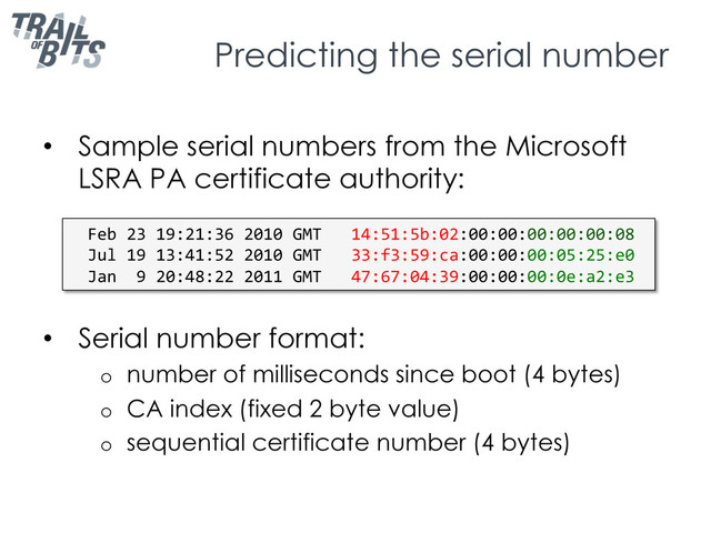 Predicting the serial number
•  Sample serial numbers from the Microsoft
LSRA PA certificate authority:
•  Serial number format:
o  number of milliseconds since boot (4 bytes)
o  CA index (fixed 2 byte value)
o  sequential certificate number (4 bytes)
Feb	  23	  19:21:36	  2010	  GMT	  	  	  14:51:5b:02:00:00:00:00:00:08	  
Jul	  19	  13:41:52	  2010	  GMT	  	  	  33:f3:59:ca:00:00:00:05:25:e0	  
Jan	  	  9	  20:48:22	  2011	  GMT	  	  	  47:67:04:39:00:00:00:0e:a2:e3	  

