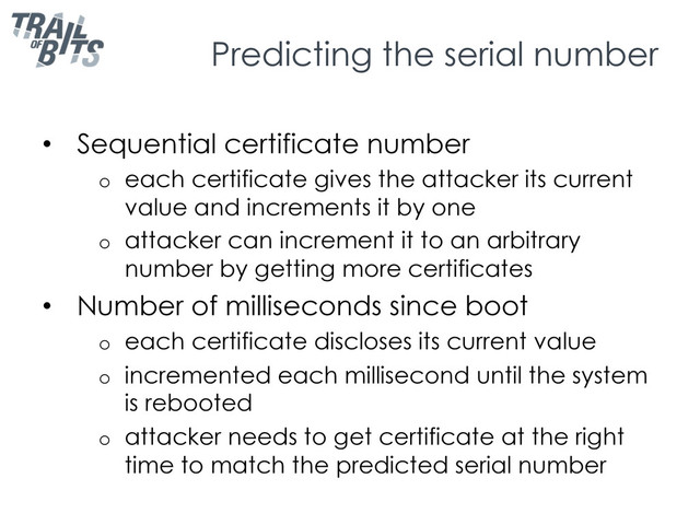 Predicting the serial number
•  Sequential certificate number
o  each certificate gives the attacker its current
value and increments it by one
o  attacker can increment it to an arbitrary
number by getting more certificates
•  Number of milliseconds since boot
o  each certificate discloses its current value
o  incremented each millisecond until the system
is rebooted
o  attacker needs to get certificate at the right
time to match the predicted serial number
