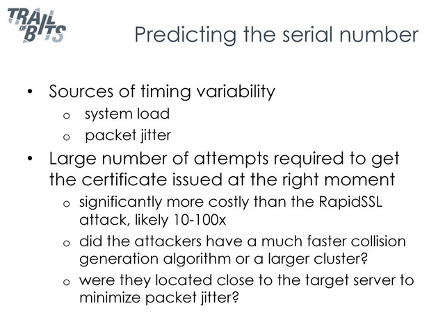 Predicting the serial number
•  Sources of timing variability
o  system load
o  packet jitter
•  Large number of attempts required to get
the certificate issued at the right moment
o  significantly more costly than the RapidSSL
attack, likely 10-100x
o  did the attackers have a much faster collision
generation algorithm or a larger cluster?
o  were they located close to the target server to
minimize packet jitter?
