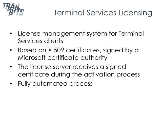 Terminal Services Licensing
•  License management system for Terminal
Services clients
•  Based on X.509 certificates, signed by a
Microsoft certificate authority
•  The license server receives a signed
certificate during the activation process
•  Fully automated process
