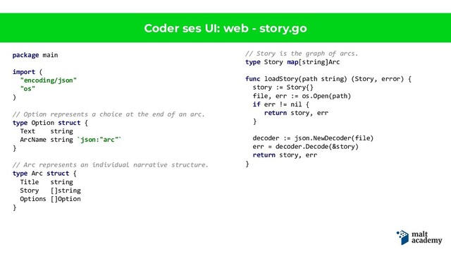 Coder ses UI: web - story.go
package main
import (
"encoding/json"
"os"
)
// Option represents a choice at the end of an arc.
type Option struct {
Text string
ArcName string `json:"arc"`
}
// Arc represents an individual narrative structure.
type Arc struct {
Title string
Story []string
Options []Option
}
// Story is the graph of arcs.
type Story map[string]Arc
func loadStory(path string) (Story, error) {
story := Story{}
file, err := os.Open(path)
if err != nil {
return story, err
}
decoder := json.NewDecoder(file)
err = decoder.Decode(&story)
return story, err
}
