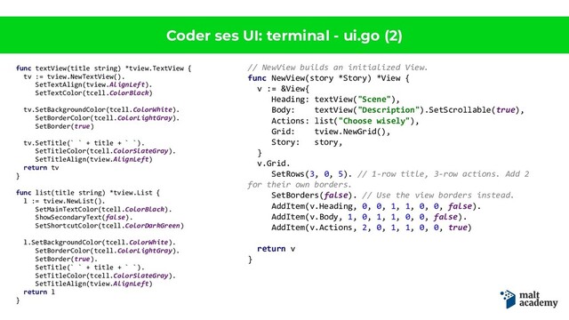Coder ses UI: terminal - ui.go (2)
func textView(title string) *tview.TextView {
tv := tview.NewTextView().
SetTextAlign(tview.AlignLeft).
SetTextColor(tcell.ColorBlack)
tv.SetBackgroundColor(tcell.ColorWhite).
SetBorderColor(tcell.ColorLightGray).
SetBorder(true)
tv.SetTitle(` ` + title + ` `).
SetTitleColor(tcell.ColorSlateGray).
SetTitleAlign(tview.AlignLeft)
return tv
}
func list(title string) *tview.List {
l := tview.NewList().
SetMainTextColor(tcell.ColorBlack).
ShowSecondaryText(false).
SetShortcutColor(tcell.ColorDarkGreen)
l.SetBackgroundColor(tcell.ColorWhite).
SetBorderColor(tcell.ColorLightGray).
SetBorder(true).
SetTitle(` ` + title + ` `).
SetTitleColor(tcell.ColorSlateGray).
SetTitleAlign(tview.AlignLeft)
return l
}
// NewView builds an initialized View.
func NewView(story *Story) *View {
v := &View{
Heading: textView("Scene"),
Body: textView("Description").SetScrollable(true),
Actions: list("Choose wisely"),
Grid: tview.NewGrid(),
Story: story,
}
v.Grid.
SetRows(3, 0, 5). // 1-row title, 3-row actions. Add 2
for their own borders.
SetBorders(false). // Use the view borders instead.
AddItem(v.Heading, 0, 0, 1, 1, 0, 0, false).
AddItem(v.Body, 1, 0, 1, 1, 0, 0, false).
AddItem(v.Actions, 2, 0, 1, 1, 0, 0, true)
return v
}
