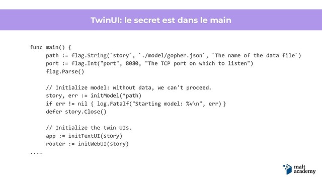 TwinUI: le secret est dans le main
func main() {
path := flag.String(`story`, `./model/gopher.json`, `The name of the data file`)
port := flag.Int("port", 8080, "The TCP port on which to listen")
flag.Parse()
// Initialize model: without data, we can't proceed.
story, err := initModel(*path)
if err != nil { log.Fatalf("Starting model: %v\n", err) }
defer story.Close()
// Initialize the twin UIs.
app := initTextUI(story)
router := initWebUI(story)
....
