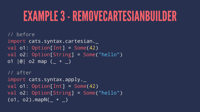 EXAMPLE 3 - REMOVECARTESIANBUILDER
// before
import cats.syntax.cartesian._
val o1: Option[Int] = Some(42)
val o2: Option[String] = Some("hello")
o1 |@| o2 map (_ + _)
// after
import cats.syntax.apply._
val o1: Option[Int] = Some(42)
val o2: Option[String] = Some("hello")
(o1, o2).mapN(_ + _)

