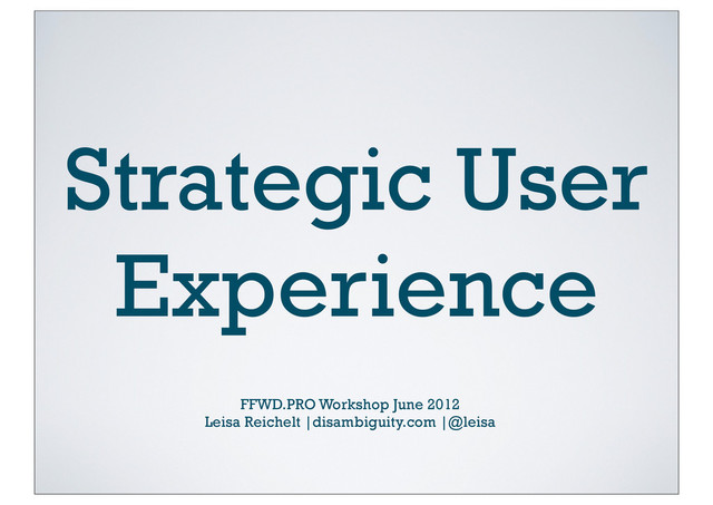 Strategic User
Experience
FFWD.PRO Workshop June 2012
Leisa Reichelt |disambiguity.com |@leisa
