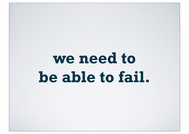we need to
be able to fail.
