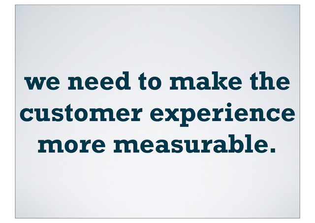 we need to make the
customer experience
more measurable.
