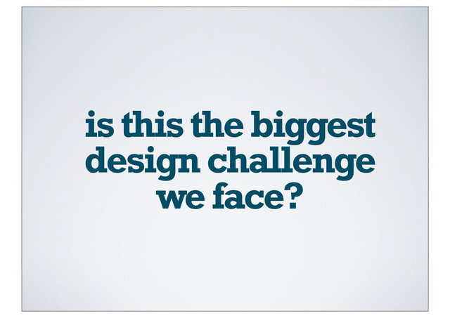 is this the biggest
design challenge
we face?
