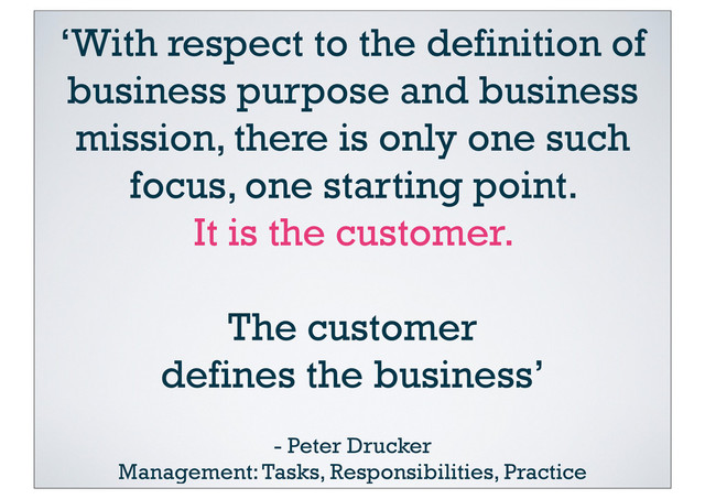 ‘With respect to the definition of
business purpose and business
mission, there is only one such
focus, one starting point.
It is the customer.
The customer
defines the business’
- Peter Drucker
Management: Tasks, Responsibilities, Practice
