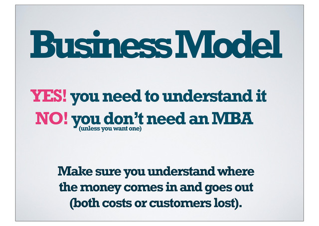 Business Model
YES! you need to understand it
NO! you don’t need an MBA
(unless you want one)
Make sure you understand where
the money comes in and goes out
(both costs or customers lost).
