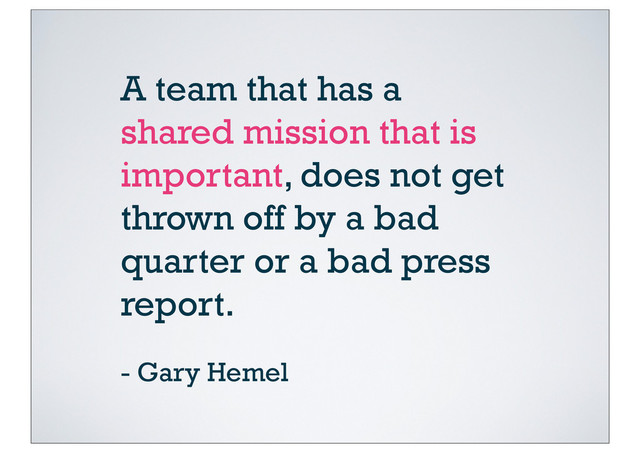 A team that has a
shared mission that is
important, does not get
thrown off by a bad
quarter or a bad press
report.
- Gary Hemel
