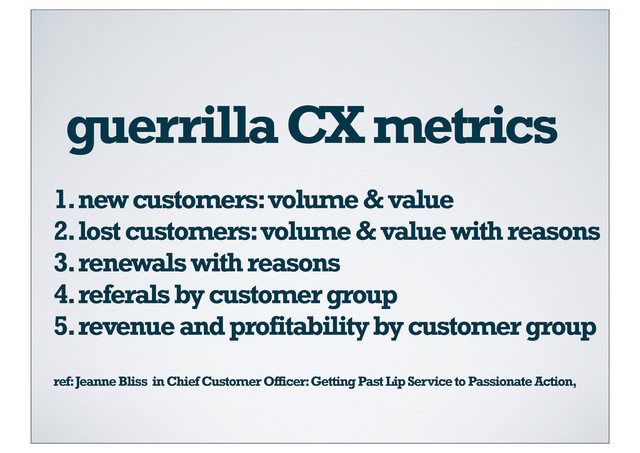 guerrilla CX metrics
1. new customers: volume & value
2. lost customers: volume & value with reasons
3. renewals with reasons
4. referals by customer group
5. revenue and profitability by customer group
ref: Jeanne Bliss in Chief Customer Officer: Getting Past Lip Service to Passionate Action,
