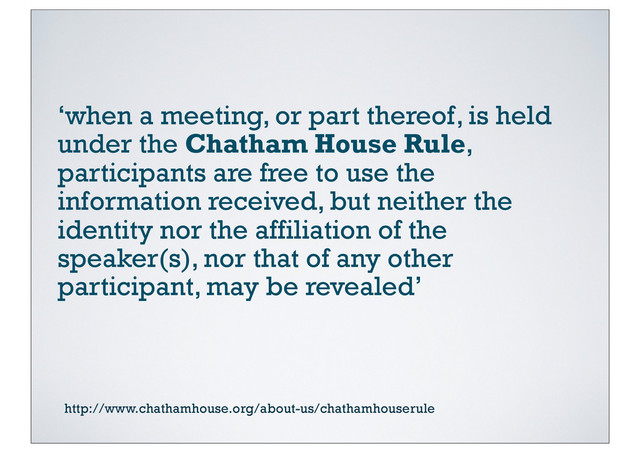 ‘when a meeting, or part thereof, is held
under the Chatham House Rule,
participants are free to use the
information received, but neither the
identity nor the affiliation of the
speaker(s), nor that of any other
participant, may be revealed’
http://www.chathamhouse.org/about-us/chathamhouserule
