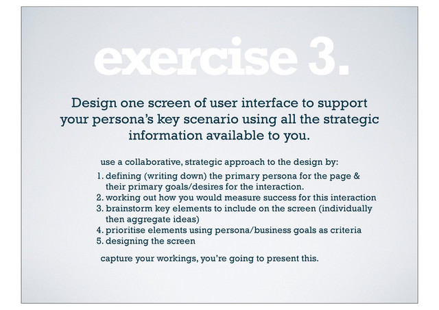 exercise 3.
Design one screen of user interface to support
your persona’s key scenario using all the strategic
information available to you.
1. defining (writing down) the primary persona for the page &
their primary goals/desires for the interaction.
2. working out how you would measure success for this interaction
3. brainstorm key elements to include on the screen (individually
then aggregate ideas)
4. prioritise elements using persona/business goals as criteria
5. designing the screen
use a collaborative, strategic approach to the design by:
capture your workings, you’re going to present this.
