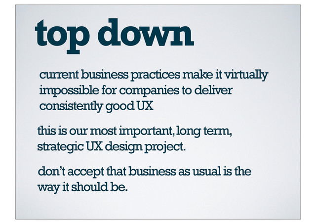 top down
current business practices make it virtually
impossible for companies to deliver
consistently good UX
this is our most important, long term,
strategic UX design project.
don’t accept that business as usual is the
way it should be.
