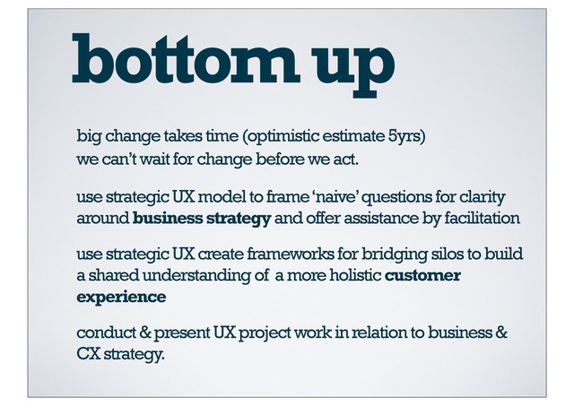 bottom up
big change takes time (optimistic estimate 5yrs)
use strategic UX model to frame ‘naive’ questions for clarity
around business strategy and offer assistance by facilitation
we can’t wait for change before we act.
use strategic UX create frameworks for bridging silos to build
a shared understanding of a more holistic customer
experience
conduct & present UX project work in relation to business &
CX strategy.
