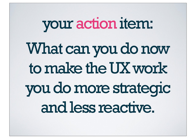 What can you do now
to make the UX work
you do more strategic
and less reactive.
your action item:
