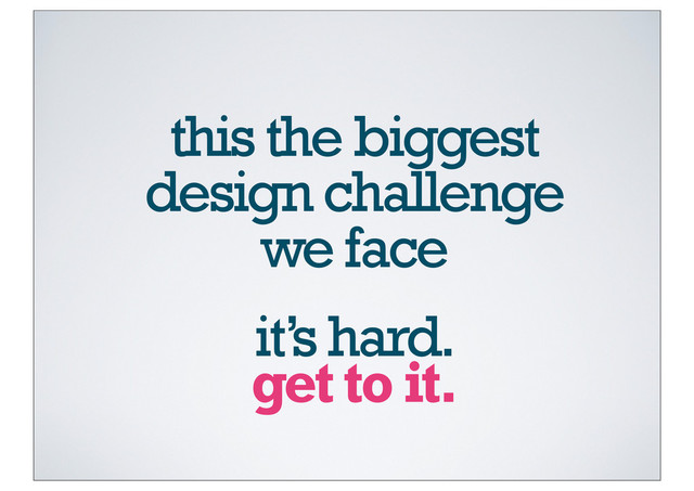 this the biggest
design challenge
we face
get to it.
it’s hard.
