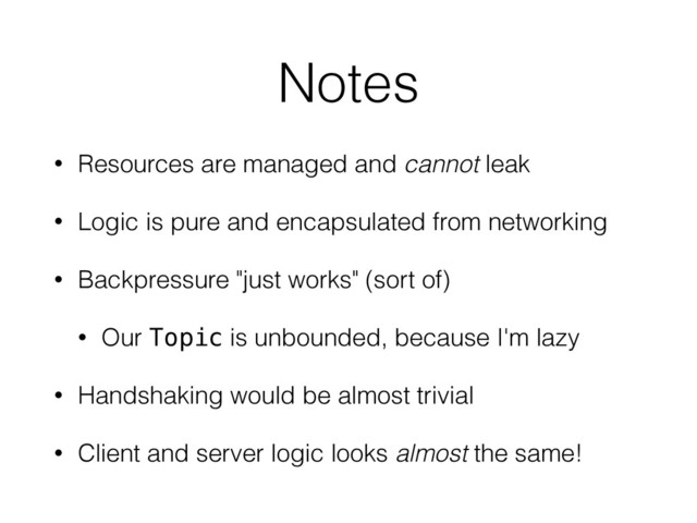 Notes
• Resources are managed and cannot leak
• Logic is pure and encapsulated from networking
• Backpressure "just works" (sort of)
• Our Topic is unbounded, because I'm lazy
• Handshaking would be almost trivial
• Client and server logic looks almost the same!

