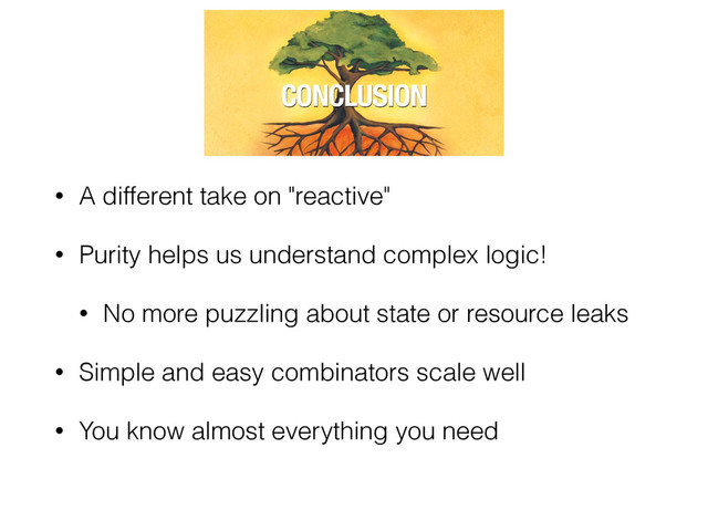 • A different take on "reactive"
• Purity helps us understand complex logic!
• No more puzzling about state or resource leaks
• Simple and easy combinators scale well
• You know almost everything you need
