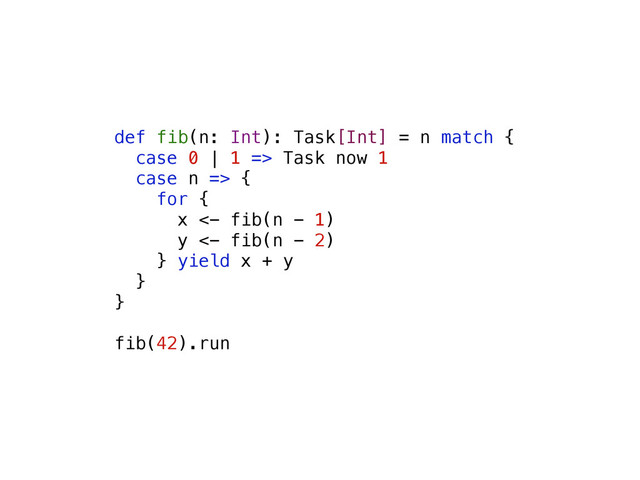 def fib(n: Int): Task[Int] = n match {
case 0 | 1 => Task now 1
case n => {
for {
x <- fib(n - 1)
y <- fib(n - 2)
} yield x + y
}
}
fib(42).run
