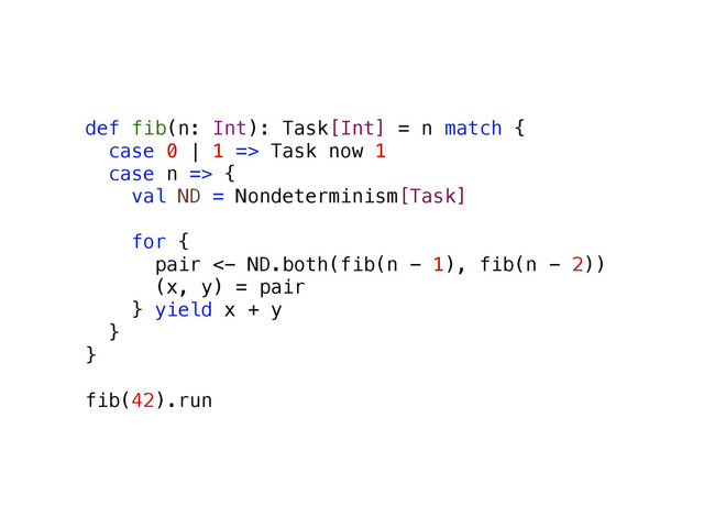 def fib(n: Int): Task[Int] = n match {
case 0 | 1 => Task now 1
case n => {
val ND = Nondeterminism[Task]
for {
pair <- ND.both(fib(n - 1), fib(n - 2))
(x, y) = pair
} yield x + y
}
}
fib(42).run
