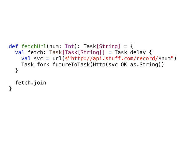 def fetchUrl(num: Int): Task[String] = {
val fetch: Task[Task[String]] = Task delay {
val svc = url(s"http://api.stuff.com/record/$num")
Task fork futureToTask(Http(svc OK as.String))
}
fetch.join
}

