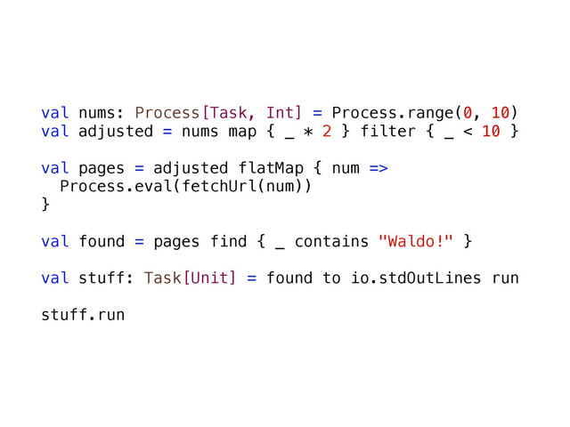 val nums: Process[Task, Int] = Process.range(0, 10)
val adjusted = nums map { _ * 2 } filter { _ < 10 }
val pages = adjusted flatMap { num =>
Process.eval(fetchUrl(num))
}
val found = pages find { _ contains "Waldo!" }
val stuff: Task[Unit] = found to io.stdOutLines run
stuff.run
