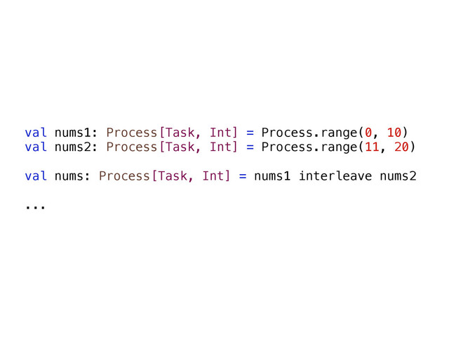 val nums1: Process[Task, Int] = Process.range(0, 10)
val nums2: Process[Task, Int] = Process.range(11, 20)
val nums: Process[Task, Int] = nums1 interleave nums2
...
