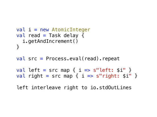 val i = new AtomicInteger
val read = Task delay {
i.getAndIncrement()
}
val src = Process.eval(read).repeat
val left = src map { i => s"left: $i" }
val right = src map { i => s"right: $i" }
left interleave right to io.stdOutLines
