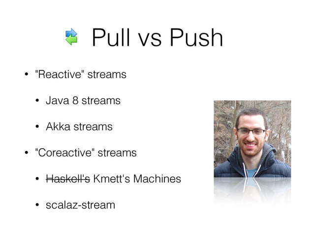 Pull vs Push
• "Reactive" streams
• Java 8 streams
• Akka streams
• "Coreactive" streams
• Haskell's Kmett's Machines
• scalaz-stream
