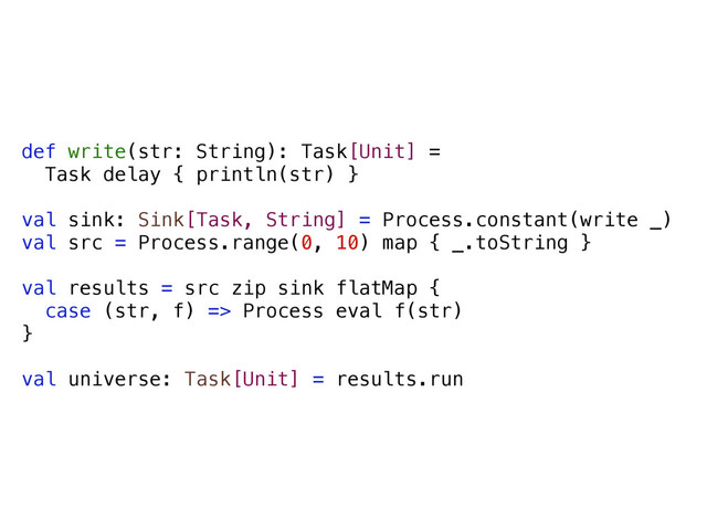 def write(str: String): Task[Unit] =
Task delay { println(str) }
val sink: Sink[Task, String] = Process.constant(write _)
val src = Process.range(0, 10) map { _.toString }
val results = src zip sink flatMap {
case (str, f) => Process eval f(str)
}
val universe: Task[Unit] = results.run
