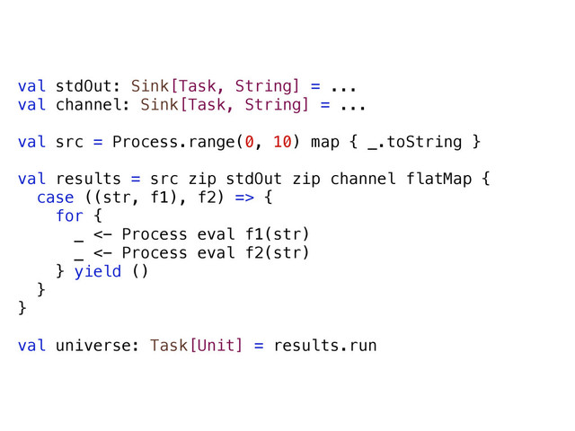 val stdOut: Sink[Task, String] = ...
val channel: Sink[Task, String] = ...
val src = Process.range(0, 10) map { _.toString }
val results = src zip stdOut zip channel flatMap {
case ((str, f1), f2) => {
for {
_ <- Process eval f1(str)
_ <- Process eval f2(str)
} yield ()
}
}
val universe: Task[Unit] = results.run
