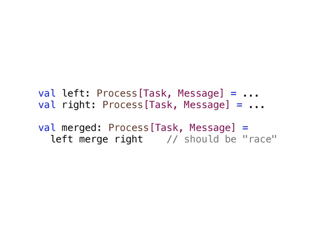 val left: Process[Task, Message] = ...
val right: Process[Task, Message] = ...
val merged: Process[Task, Message] =
left merge right // should be "race"
