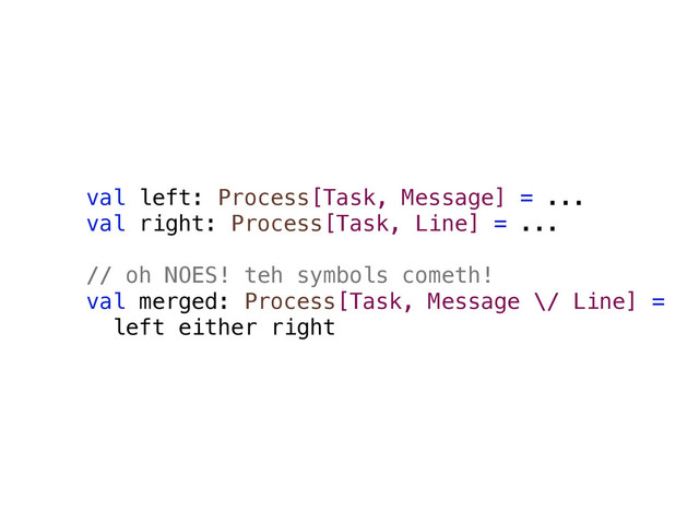 val left: Process[Task, Message] = ...
val right: Process[Task, Line] = ...
// oh NOES! teh symbols cometh!
val merged: Process[Task, Message \/ Line] =
left either right
