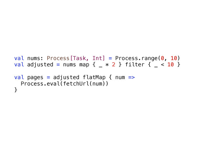 val nums: Process[Task, Int] = Process.range(0, 10)
val adjusted = nums map { _ * 2 } filter { _ < 10 }
val pages = adjusted flatMap { num =>
Process.eval(fetchUrl(num))
}
