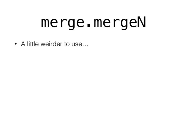 merge.mergeN
• A little weirder to use…
