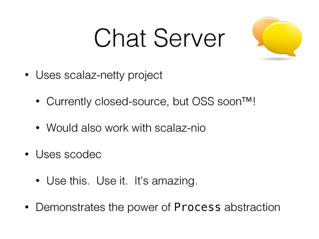 Chat Server
• Uses scalaz-netty project
• Currently closed-source, but OSS soon™!
• Would also work with scalaz-nio
• Uses scodec
• Use this. Use it. It's amazing.
• Demonstrates the power of Process abstraction
