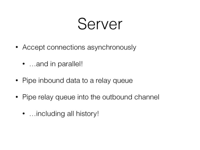 Server
• Accept connections asynchronously
• …and in parallel!
• Pipe inbound data to a relay queue
• Pipe relay queue into the outbound channel
• …including all history!
