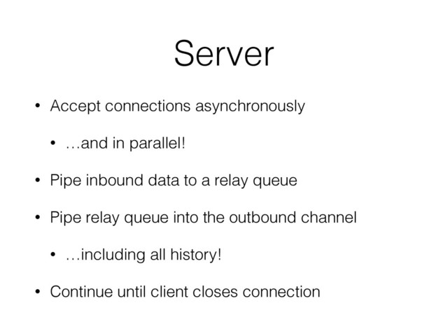 Server
• Accept connections asynchronously
• …and in parallel!
• Pipe inbound data to a relay queue
• Pipe relay queue into the outbound channel
• …including all history!
• Continue until client closes connection
