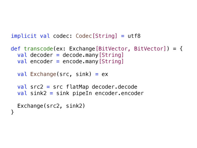 implicit val codec: Codec[String] = utf8
def transcode(ex: Exchange[BitVector, BitVector]) = {
val decoder = decode.many[String]
val encoder = encode.many[String]
val Exchange(src, sink) = ex
val src2 = src flatMap decoder.decode
val sink2 = sink pipeIn encoder.encoder
Exchange(src2, sink2)
}
