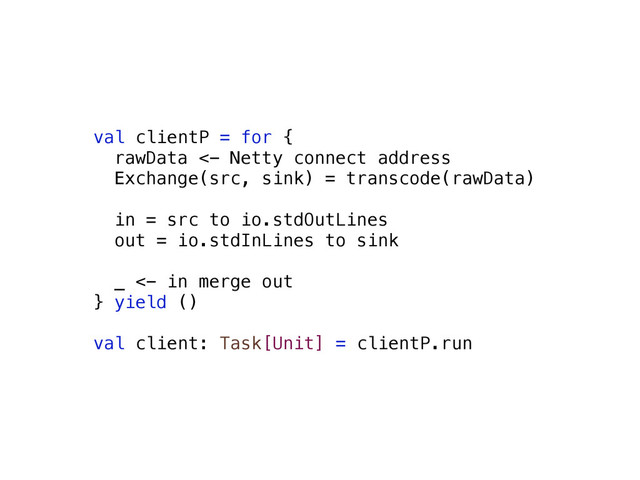 val clientP = for {
rawData <- Netty connect address
Exchange(src, sink) = transcode(rawData)
in = src to io.stdOutLines
out = io.stdInLines to sink
_ <- in merge out
} yield ()
val client: Task[Unit] = clientP.run
