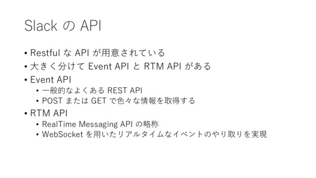 Slack の API
• Restful な API が⽤意されている
• ⼤きく分けて Event API と RTM API がある
• Event API
• ⼀般的なよくある REST API
• POST または GET で⾊々な情報を取得する
• RTM API
• RealTime Messaging API の略称
• WebSocket を⽤いたリアルタイムなイベントのやり取りを実現
